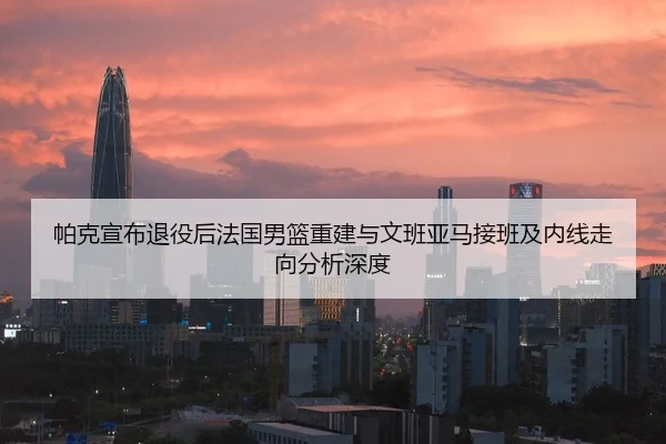 帕克宣布退役后法国男篮重建与文班亚马接班及内线走向分析深度